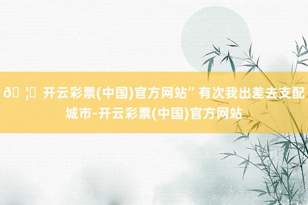 🦄开云彩票(中国)官方网站”有次我出差去支配城市-开云彩票(中国)官方网站