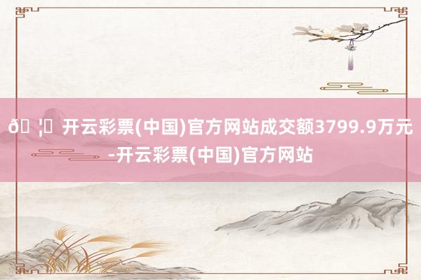 🦄开云彩票(中国)官方网站成交额3799.9万元-开云彩票(中国)官方网站