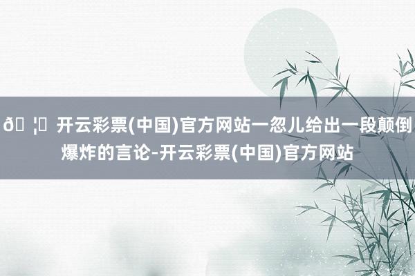 🦄开云彩票(中国)官方网站一忽儿给出一段颠倒爆炸的言论-开云彩票(中国)官方网站