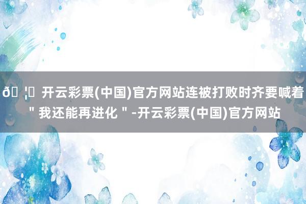🦄开云彩票(中国)官方网站连被打败时齐要喊着"我还能再进化"-开云彩票(中国)官方网站