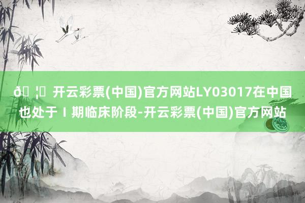 🦄开云彩票(中国)官方网站LY03017在中国也处于Ⅰ期临床阶段-开云彩票(中国)官方网站