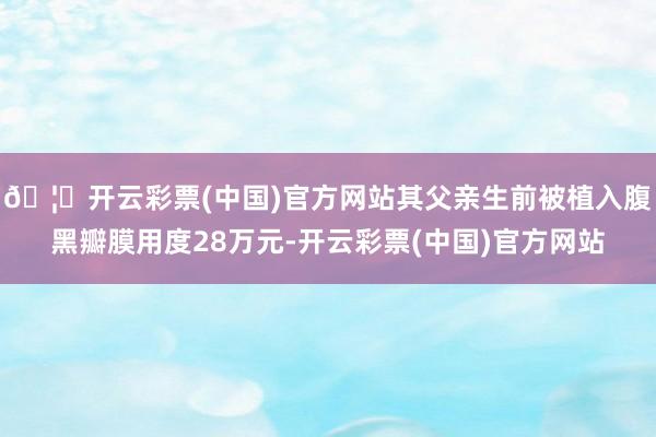 🦄开云彩票(中国)官方网站其父亲生前被植入腹黑瓣膜用度28万元-开云彩票(中国)官方网站