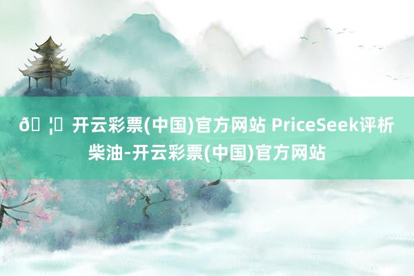 🦄开云彩票(中国)官方网站　　 PriceSeek评析　　柴油-开云彩票(中国)官方网站