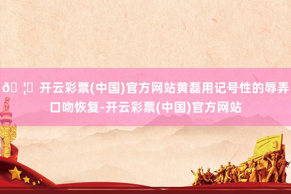 🦄开云彩票(中国)官方网站黄磊用记号性的辱弄口吻恢复-开云彩票(中国)官方网站