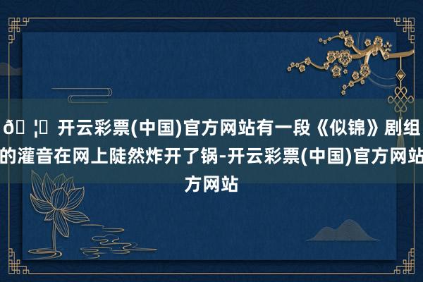 🦄开云彩票(中国)官方网站有一段《似锦》剧组的灌音在网上陡然炸开了锅-开云彩票(中国)官方网站