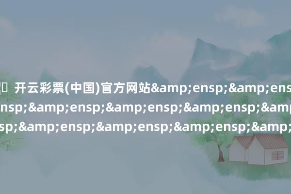🦄开云彩票(中国)官方网站&ensp;&ensp;&ensp;&ensp;&ensp;&ensp;&ensp;&ensp;&ensp;&ensp;&ensp;&ensp;&ensp;&ensp;&ensp;&ensp;&ensp;&ensp;&ensp;&ensp;&ensp;&ensp;&ensp;&ensp;&ensp;&ensp;&ensp;&ensp;&ensp;&ensp;&ensp;&