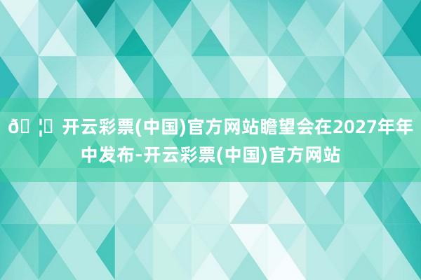 🦄开云彩票(中国)官方网站瞻望会在2027年年中发布-开云彩票(中国)官方网站