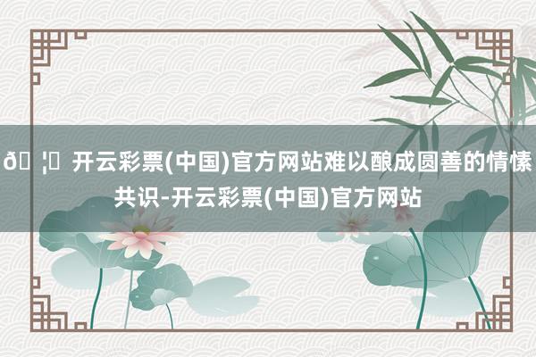 🦄开云彩票(中国)官方网站难以酿成圆善的情愫共识-开云彩票(中国)官方网站