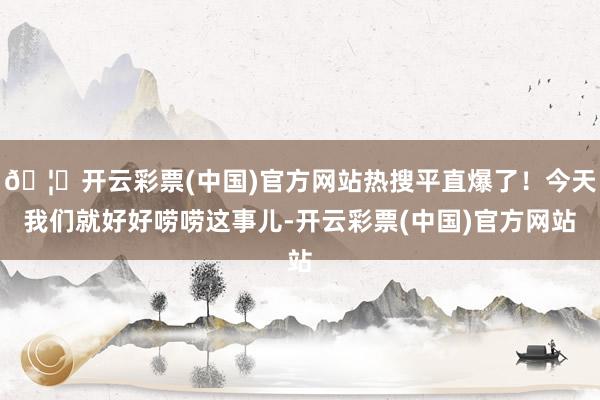 🦄开云彩票(中国)官方网站热搜平直爆了！今天我们就好好唠唠这事儿-开云彩票(中国)官方网站