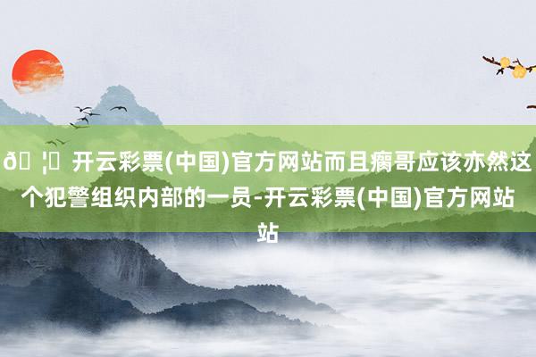 🦄开云彩票(中国)官方网站而且瘸哥应该亦然这个犯警组织内部的一员-开云彩票(中国)官方网站