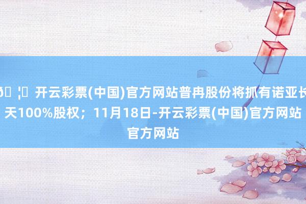 🦄开云彩票(中国)官方网站普冉股份将抓有诺亚长天100%股权;11月18日-开云彩票(中国)官方网站