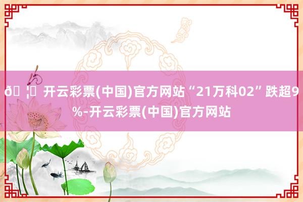 🦄开云彩票(中国)官方网站“21万科02”跌超9%-开云彩票(中国)官方网站