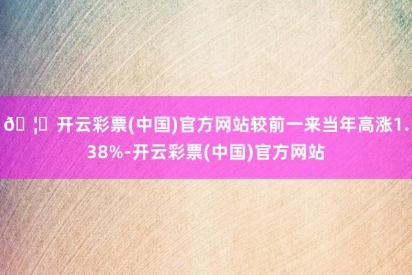 🦄开云彩票(中国)官方网站较前一来当年高涨1.38%-开云彩票(中国)官方网站