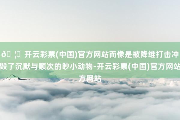 🦄开云彩票(中国)官方网站而像是被降维打击冲毁了沉默与顺次的眇小动物-开云彩票(中国)官方网站