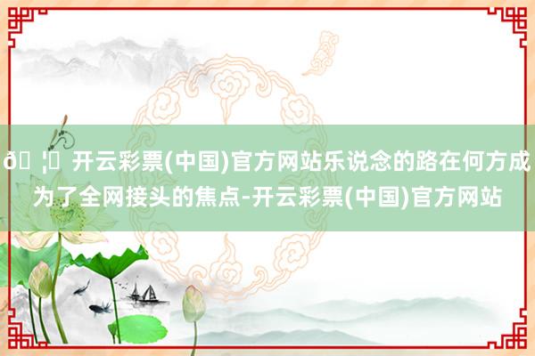 🦄开云彩票(中国)官方网站乐说念的路在何方成为了全网接头的焦点-开云彩票(中国)官方网站
