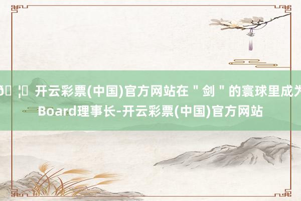 🦄开云彩票(中国)官方网站在"剑"的寰球里成为Board理事长-开云彩票(中国)官方网站
