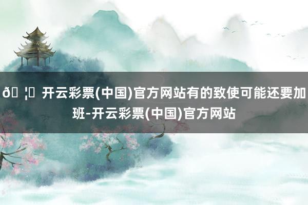 🦄开云彩票(中国)官方网站有的致使可能还要加班-开云彩票(中国)官方网站