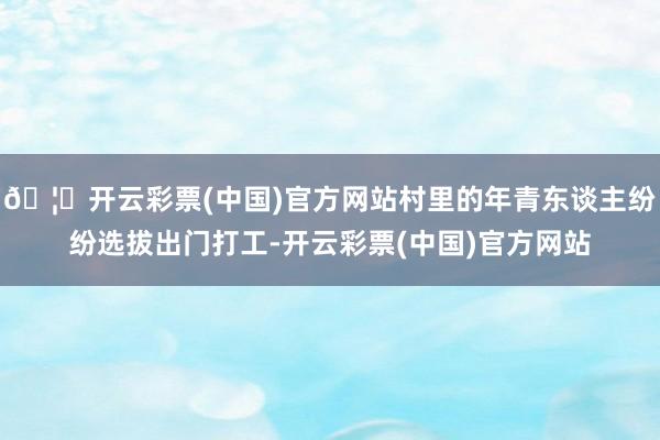 🦄开云彩票(中国)官方网站村里的年青东谈主纷纷选拔出门打工-开云彩票(中国)官方网站