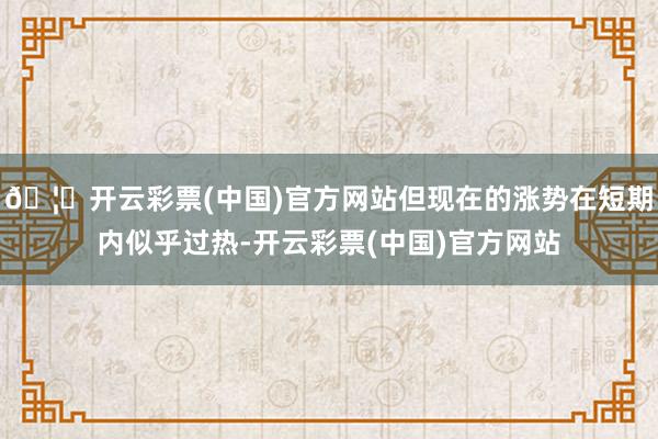 🦄开云彩票(中国)官方网站但现在的涨势在短期内似乎过热-开云彩票(中国)官方网站