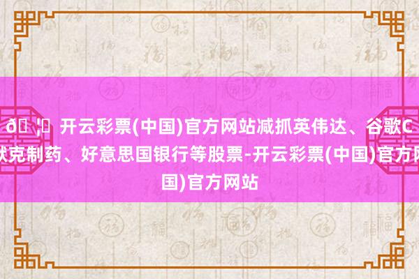 🦄开云彩票(中国)官方网站减抓英伟达、谷歌C、默克制药、好意思国银行等股票-开云彩票(中国)官方网站