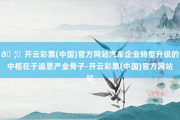 🦄开云彩票(中国)官方网站汽车企业转型升级的中枢在于追思产业骨子-开云彩票(中国)官方网站