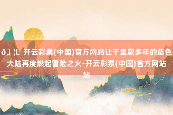 🦄开云彩票(中国)官方网站让千里寂多年的蓝色大陆再度燃起冒险之火-开云彩票(中国)官方网站