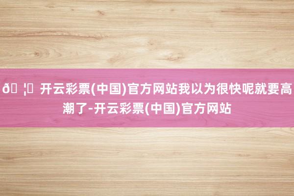 🦄开云彩票(中国)官方网站我以为很快呢就要高潮了-开云彩票(中国)官方网站