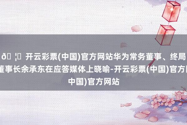 🦄开云彩票(中国)官方网站华为常务董事、终局BG董事长余承东在应答媒体上晓喻-开云彩票(中国)官方网站