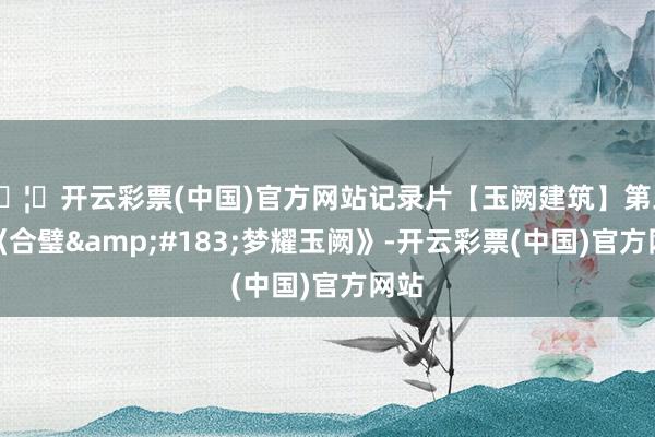 🦄开云彩票(中国)官方网站记录片【玉阙建筑】第三集《合璧·梦耀玉阙》-开云彩票(中国)官方网站