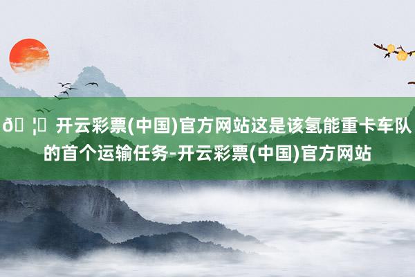 🦄开云彩票(中国)官方网站这是该氢能重卡车队的首个运输任务-开云彩票(中国)官方网站