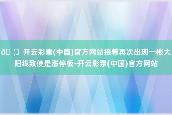 🦄开云彩票(中国)官方网站接着再次出现一根大阳线致使是涨停板-开云彩票(中国)官方网站