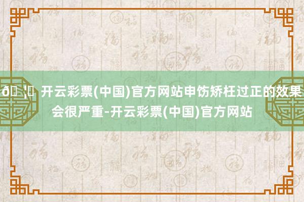 🦄开云彩票(中国)官方网站申饬矫枉过正的效果会很严重-开云彩票(中国)官方网站