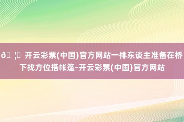🦄开云彩票(中国)官方网站一排东谈主准备在桥下找方位搭帐篷-开云彩票(中国)官方网站