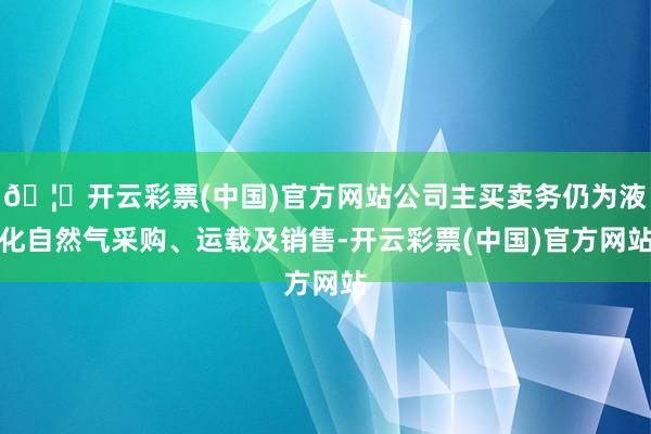 🦄开云彩票(中国)官方网站公司主买卖务仍为液化自然气采购、运载及销售-开云彩票(中国)官方网站