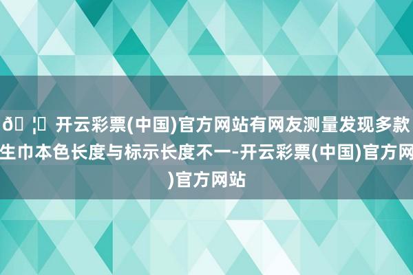 🦄开云彩票(中国)官方网站有网友测量发现多款卫生巾本色长度与标示长度不一-开云彩票(中国)官方网站