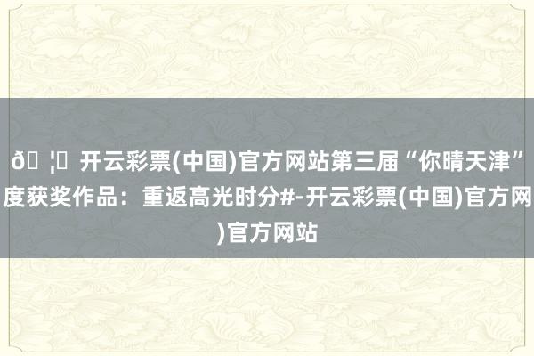 🦄开云彩票(中国)官方网站第三届“你晴天津”月度获奖作品：重返高光时分#-开云彩票(中国)官方网站