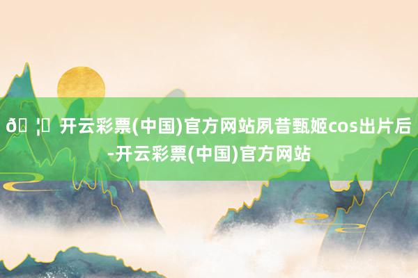 🦄开云彩票(中国)官方网站夙昔甄姬cos出片后-开云彩票(中国)官方网站