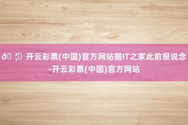 🦄开云彩票(中国)官方网站据IT之家此前报说念-开云彩票(中国)官方网站