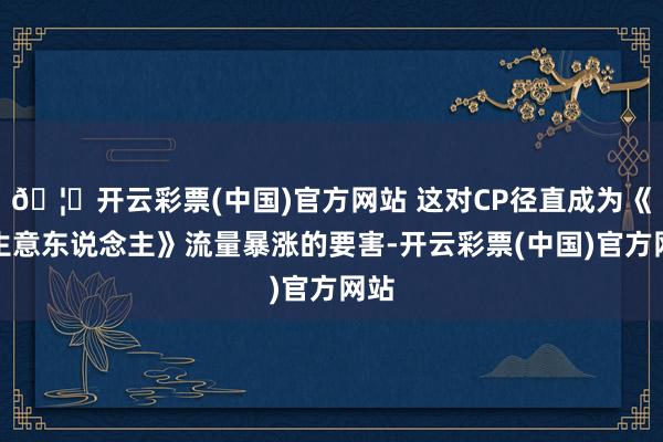 🦄开云彩票(中国)官方网站 这对CP径直成为《大生意东说念主》流量暴涨的要害-开云彩票(中国)官方网站