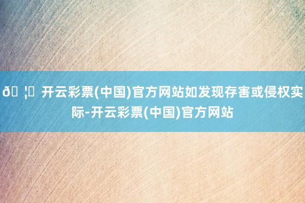 🦄开云彩票(中国)官方网站如发现存害或侵权实际-开云彩票(中国)官方网站
