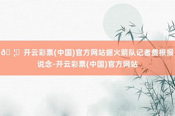 🦄开云彩票(中国)官方网站据火箭队记者费根报说念-开云彩票(中国)官方网站