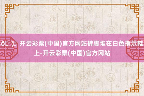 🦄开云彩票(中国)官方网站裤脚堆在白色指示鞋上-开云彩票(中国)官方网站