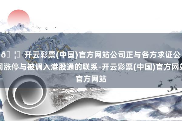 🦄开云彩票(中国)官方网站公司正与各方求证公司涨停与被调入港股通的联系-开云彩票(中国)官方网站