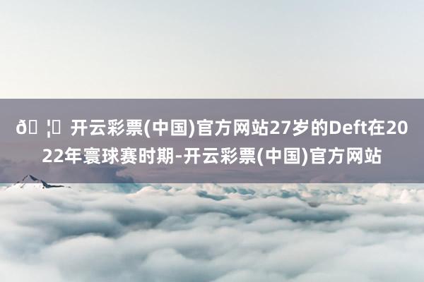 🦄开云彩票(中国)官方网站27岁的Deft在2022年寰球赛时期-开云彩票(中国)官方网站