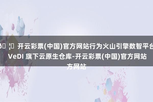🦄开云彩票(中国)官方网站行为火山引擎数智平台 VeDI 旗下云原生仓库-开云彩票(中国)官方网站
