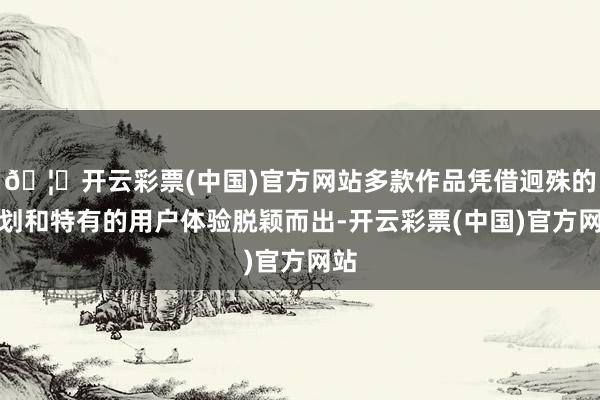 🦄开云彩票(中国)官方网站多款作品凭借迥殊的规划和特有的用户体验脱颖而出-开云彩票(中国)官方网站