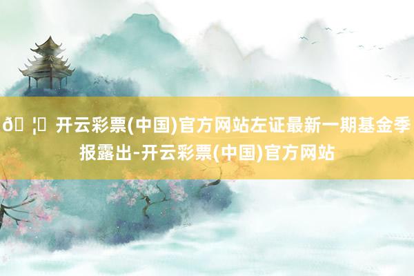🦄开云彩票(中国)官方网站左证最新一期基金季报露出-开云彩票(中国)官方网站