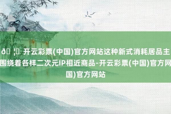 🦄开云彩票(中国)官方网站这种新式消耗居品主要围绕着各样二次元IP相近商品-开云彩票(中国)官方网站