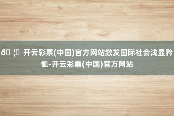 🦄开云彩票(中国)官方网站激发国际社会浅显矜恤-开云彩票(中国)官方网站