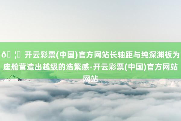 🦄开云彩票(中国)官方网站长轴距与纯深渊板为座舱营造出越级的浩繁感-开云彩票(中国)官方网站